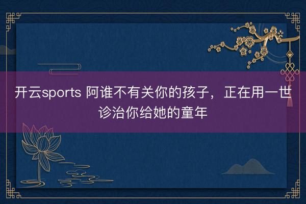 开云sports 阿谁不有关你的孩子，正在用一世诊治你给她的童年