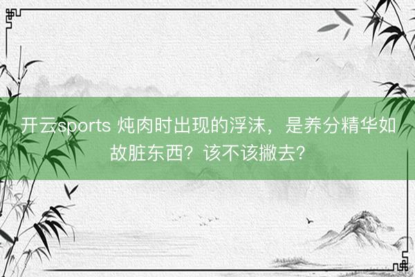 开云sports 炖肉时出现的浮沫,是养分精华如故脏东西?该不该撇去?
