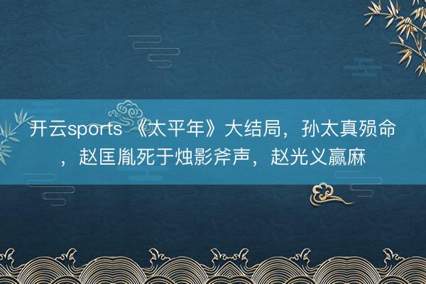 开云sports 《太平年》大结局，孙太真殒命，赵匡胤死于烛影斧声，赵光义赢麻