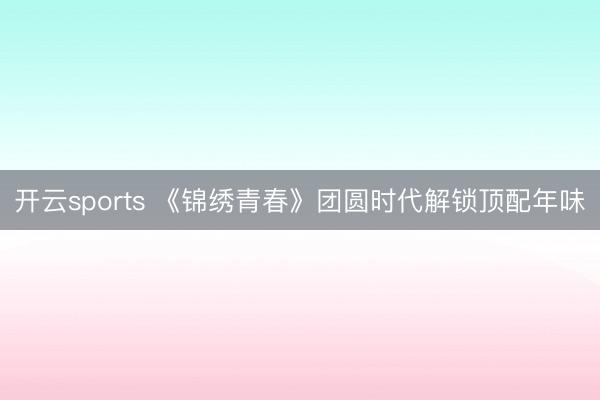 开云sports 《锦绣青春》团圆时代解锁顶配年味