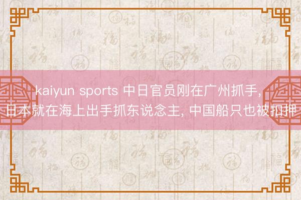kaiyun sports 中日官员刚在广州抓手， 日本就在海上出手抓东说念主， 中国船只也被扣押