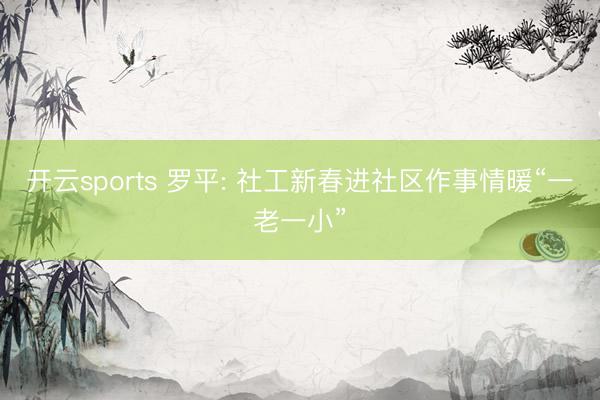 开云sports 罗平: 社工新春进社区作事情暖“一老一小”
