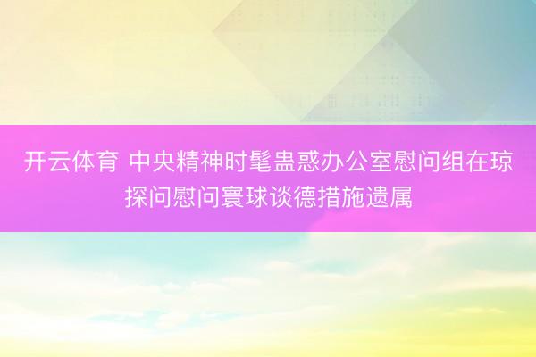 开云体育 中央精神时髦蛊惑办公室慰问组在琼探问慰问寰球谈德措施遗属