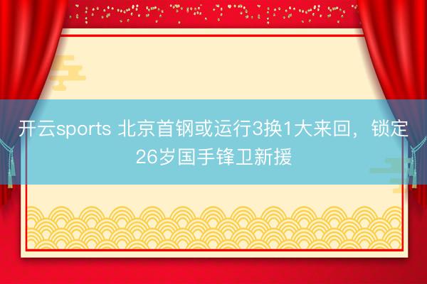 开云sports 北京首钢或运行3换1大来回,锁定26岁国手锋卫新援