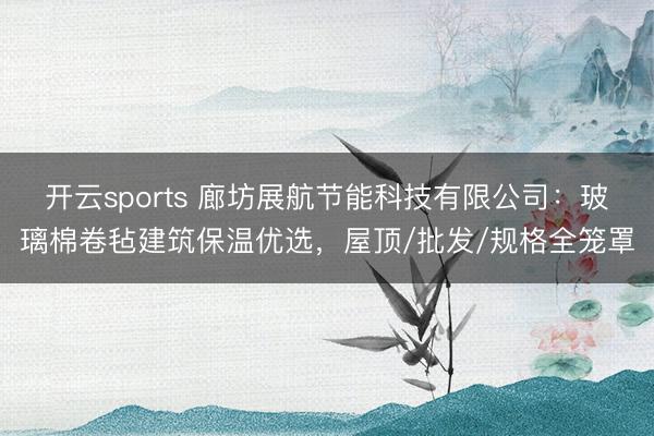 开云sports 廊坊展航节能科技有限公司：玻璃棉卷毡建筑保温优选，屋顶/批发/规格全笼罩
