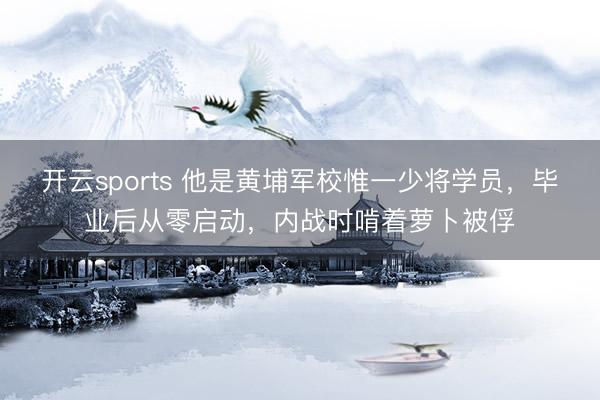 开云sports 他是黄埔军校惟一少将学员，毕业后从零启动，内战时啃着萝卜被俘
