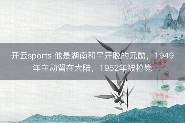 开云sports 他是湖南和平开脱的元勋，1949年主动留在大陆，1952年被枪毙
