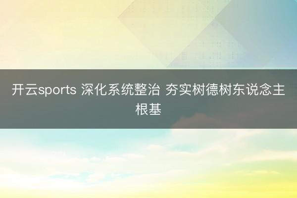 开云sports 深化系统整治 夯实树德树东说念主根基