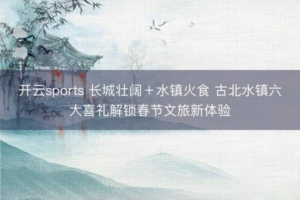 开云sports 长城壮阔＋水镇火食 古北水镇六大喜礼解锁春节文旅新体验