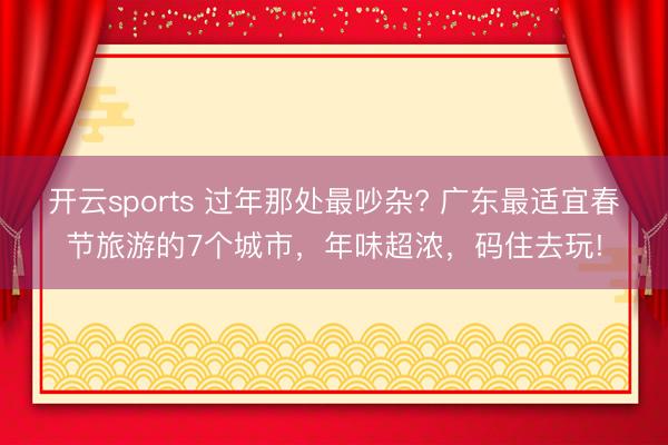 开云sports 过年那处最吵杂? 广东最适宜春节旅游的7个城市，年味超浓，码住去玩!