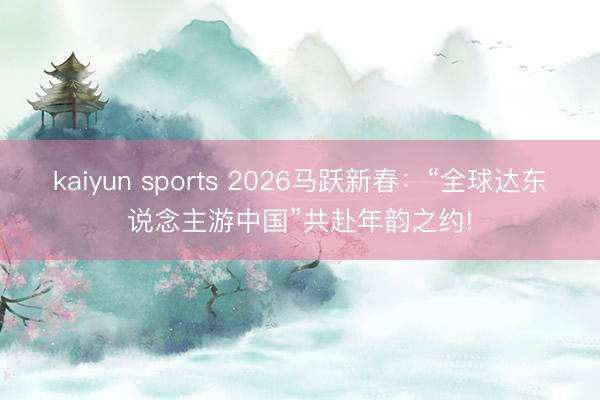 kaiyun sports 2026马跃新春:“全球达东说念主游中国”共赴年韵之约!