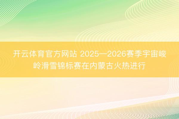 开云体育官方网站 2025—2026赛季宇宙峻岭滑雪锦标赛在内蒙古火热进行