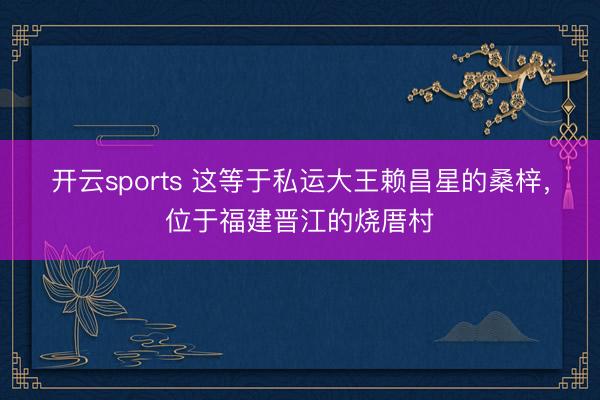 开云sports 这等于私运大王赖昌星的桑梓，位于福建晋江的烧厝村