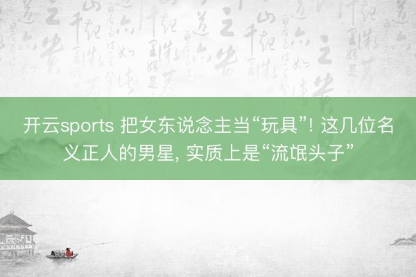 开云sports 把女东说念主当“玩具”! 这几位名义正人的男星, 实质上是“流氓头子”