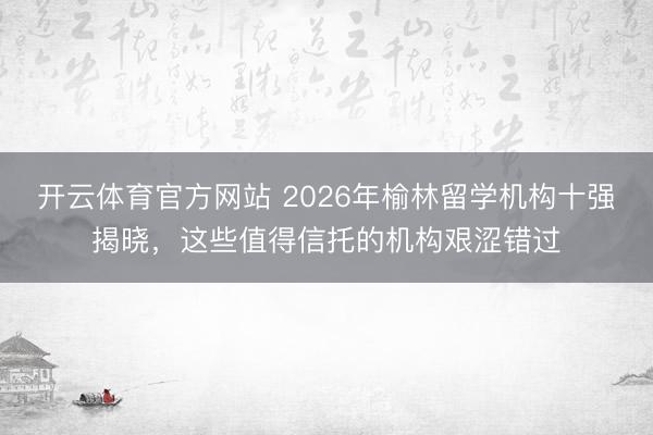 开云体育官方网站 2026年榆林留学机构十强揭晓，这些值得信托的机构艰涩错过