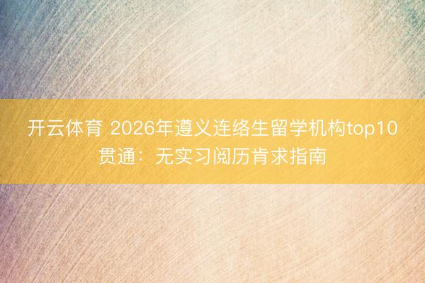 开云体育 2026年遵义连络生留学机构top10贯通：无实习阅历肯求指南